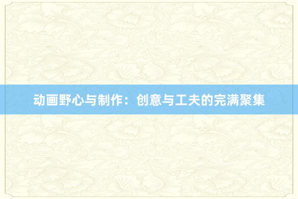 动画野心与制作：创意与工夫的完满聚集
