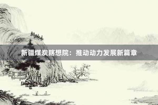 新疆煤炭瞎想院：推动动力发展新篇章