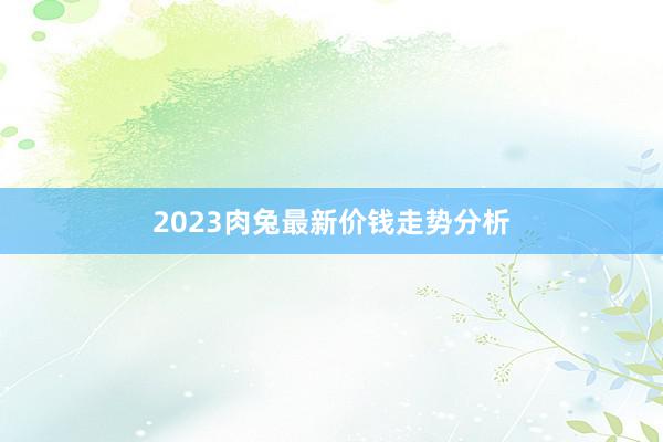 2023肉兔最新价钱走势分析